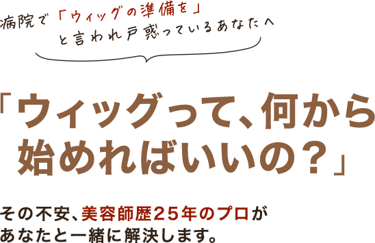 病院で「ウィッグの準備を」と言われ、戸惑っているあなたへ。「ウィッグって、何から始めればいいの？」その不安、美容師歴25年のプロがあなたと一緒に解決します。