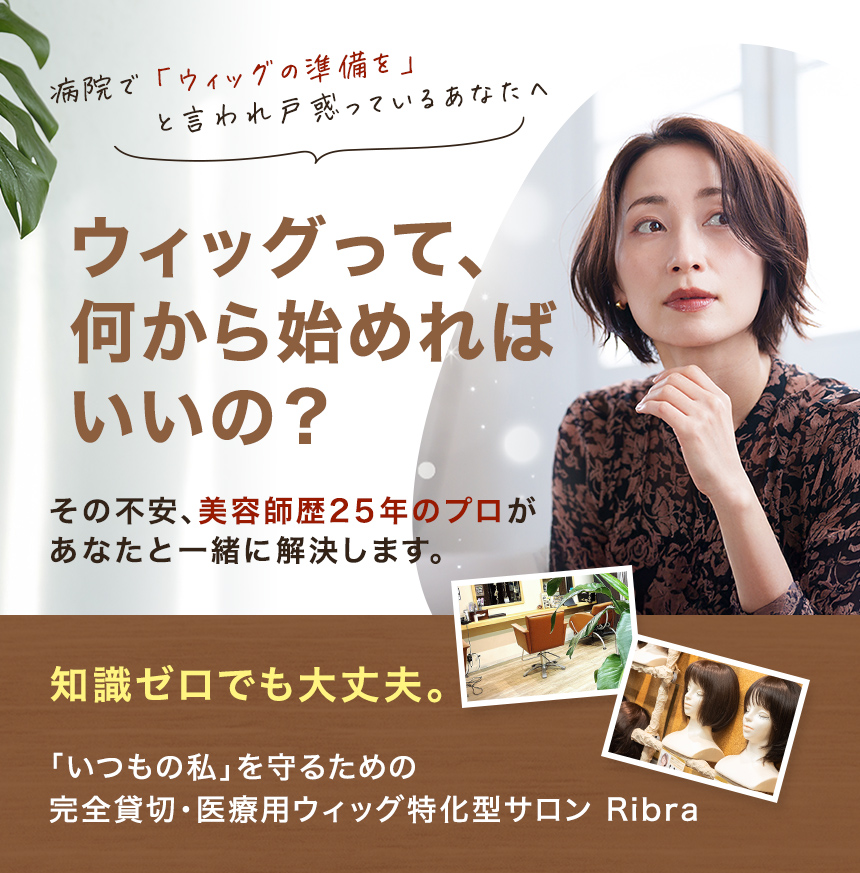 病院で「ウィッグの準備を」と言われ、戸惑っているあなたへ。「ウィッグって、何から始めればいいの？」その不安、美容師歴25年のプロがあなたと一緒に解決します。知識ゼロでも大丈夫。「いつもの私」を守るための完全貸切・医療用ウィッグ特化サロン Ribra